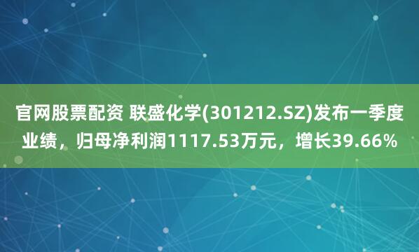 官网股票配资 联盛化学(301212.SZ)发布一季度业绩，归母净利润1117.53万元，增长39.66%