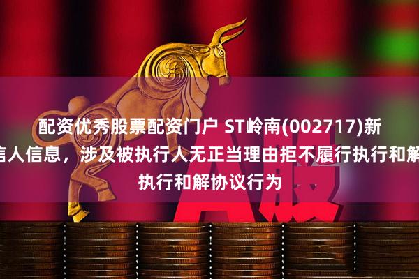 配资优秀股票配资门户 ST岭南(002717)新增1条失信人信息，涉及被执行人无正当理由拒不履行执行和解协议行为