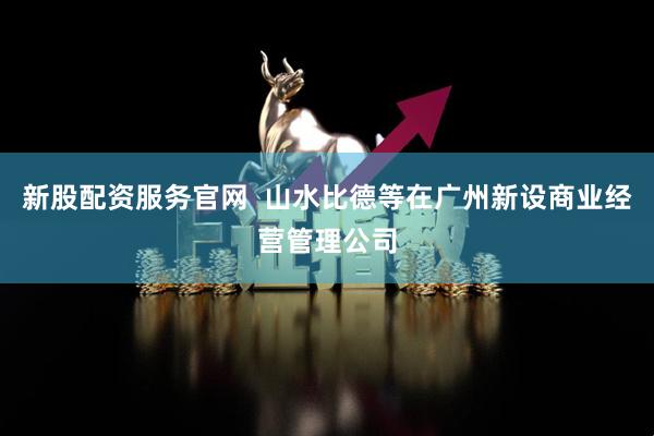 新股配资服务官网  山水比德等在广州新设商业经营管理公司