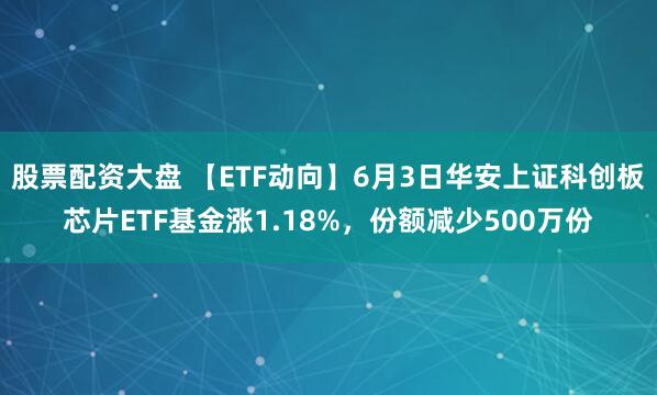 股票配资大盘 【ETF动向】6月3日华安上证科创板芯片ETF基金涨1.18%，份额减少500万份