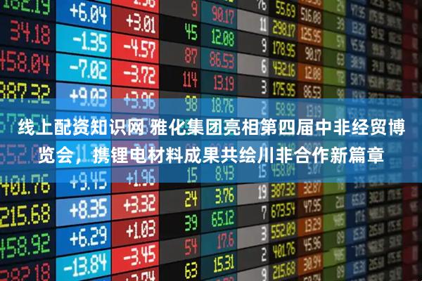 线上配资知识网 雅化集团亮相第四届中非经贸博览会，携锂电材料成果共绘川非合作新篇章