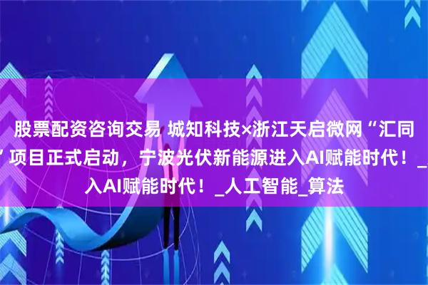 股票配资咨询交易 城知科技×浙江天启微网“汇同AI智电大模型”项目正式启动，宁波光伏新能源进入AI赋能时代！_人工智能_算法
