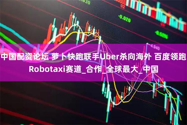 中国配资论坛 萝卜快跑联手Uber杀向海外 百度领跑Robotaxi赛道_合作_全球最大_中国