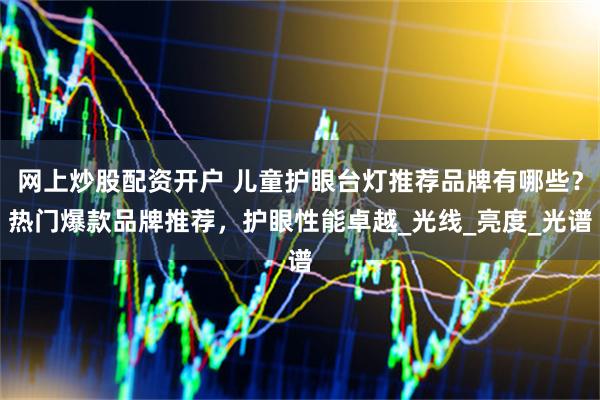 网上炒股配资开户 儿童护眼台灯推荐品牌有哪些？热门爆款品牌推荐，护眼性能卓越_光线_亮度_光谱