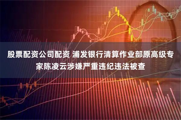 股票配资公司配资 浦发银行清算作业部原高级专家陈凌云涉嫌严重违纪违法被查