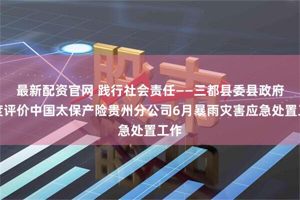 最新配资官网 践行社会责任——三都县委县政府高度评价中国太保产险贵州分公司6月暴雨灾害应急处置工作