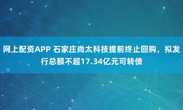 网上配资APP 石家庄尚太科技提前终止回购，拟发行总额不超17.34亿元可转债