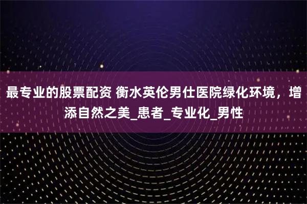 最专业的股票配资 衡水英伦男仕医院绿化环境，增添自然之美_患者_专业化_男性