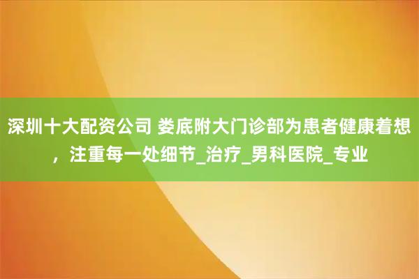 深圳十大配资公司 娄底附大门诊部为患者健康着想，注重每一处细节_治疗_男科医院_专业
