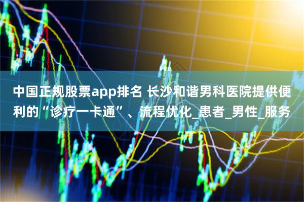 中国正规股票app排名 长沙和谐男科医院提供便利的“诊疗一卡通”、流程优化_患者_男性_服务