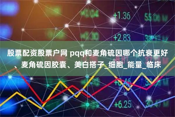 股票配资股票户网 pqq和麦角硫因哪个抗衰更好、麦角硫因胶囊、美白搭子_细胞_能量_临床