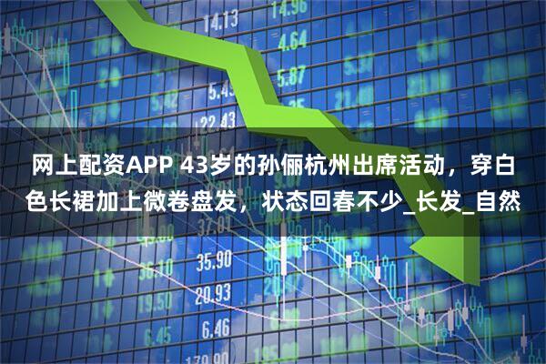 网上配资APP 43岁的孙俪杭州出席活动，穿白色长裙加上微卷盘发，状态回春不少_长发_自然