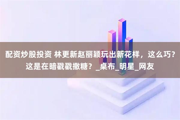 配资炒股投资 林更新赵丽颖玩出新花样，这么巧？这是在暗戳戳撒糖？_桌布_明星_网友