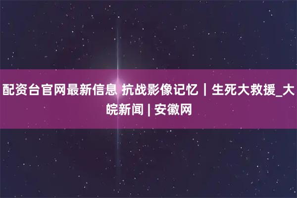 配资台官网最新信息 抗战影像记忆｜生死大救援_大皖新闻 | 安徽网