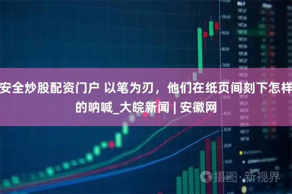 安全炒股配资门户 以笔为刃，他们在纸页间刻下怎样的呐喊_大皖新闻 | 安徽网