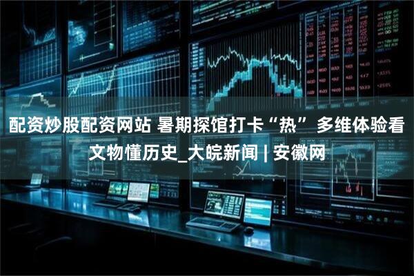 配资炒股配资网站 暑期探馆打卡“热” 多维体验看文物懂历史_大皖新闻 | 安徽网