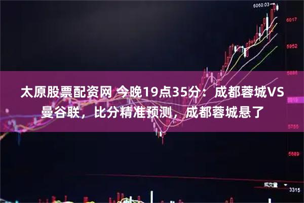 太原股票配资网 今晚19点35分：成都蓉城VS曼谷联，比分精准预测，成都蓉城悬了