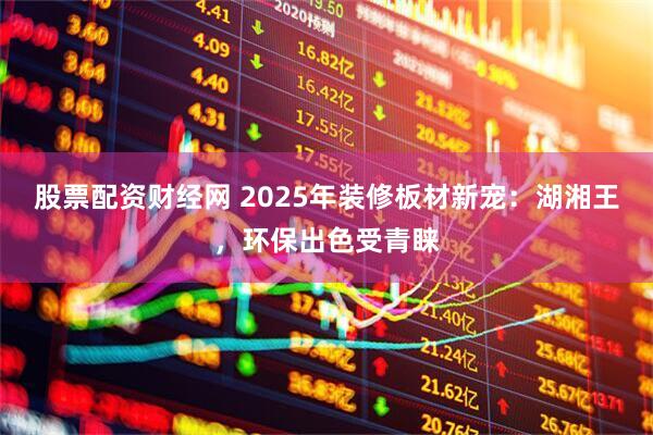 股票配资财经网 2025年装修板材新宠：湖湘王，环保出色受青睐