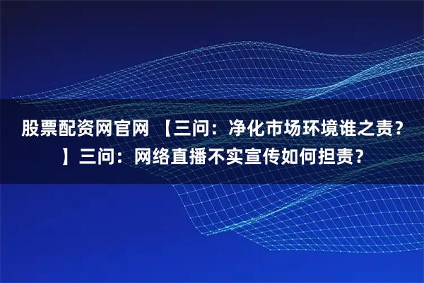 股票配资网官网 【三问：净化市场环境谁之责？】三问：网络直播不实宣传如何担责？