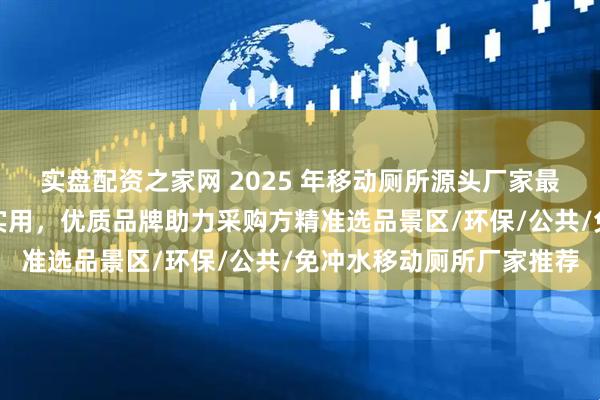 实盘配资之家网 2025 年移动厕所源头厂家最新推荐榜：聚焦环保与实用，优质品牌助力采购方精准选品景区/环保/公共/免冲水移动厕所厂家推荐