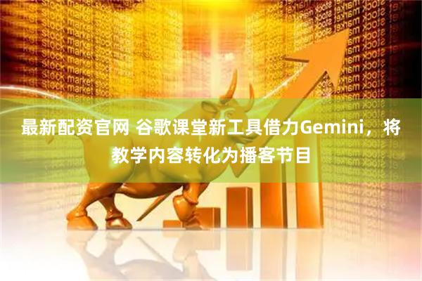 最新配资官网 谷歌课堂新工具借力Gemini，将教学内容转化为播客节目
